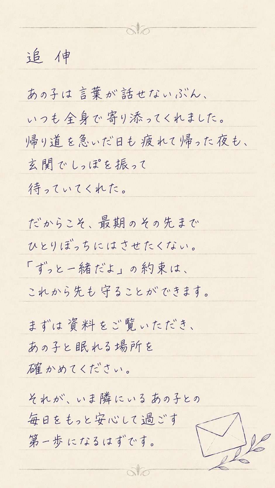追伸。あの子は言葉が話せないぶん、いつも全身で寄り添ってくれました。帰り道を急いだ日も疲れて帰った夜も、玄関でしっぽを振って待っていてくれた。だからこそ、最期のその先までひとりぼっちにはさせたくない。「ずっと一緒だよ」の約束は、これから先も守ることができます。まずは資料をご覧いただき、あの子と眠れる場所を確かめてください。それが、いま隣にいるあの子との毎日をもっと安心して過ごす第一歩になるはずです。