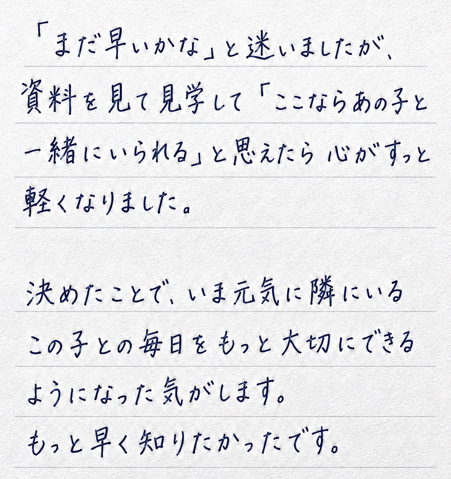 「まだ早いかな」と迷いましたが、資料を見て見学して「ここならあの子と一緒にいられる」と思えたら心がすっと軽くなりました。決めたことで、いま元気に隣にいるこの子との毎日をもっと大切にできるようになった気がします。もっと早く知りたかったです。
